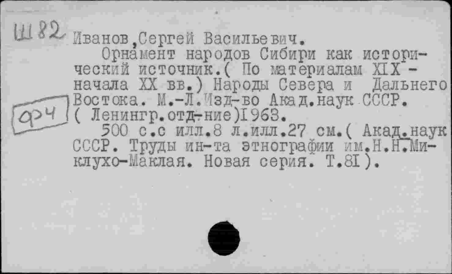 ﻿jj. ôZz Иванов^Сергей Васильевич.
Орнамент народов Сибири как исторический источник.( По материалам XIX -начала XX вв.) Народы Севера и Дальнего -}Востока. М.-Л.Изд-во Акад.наук СССР.
£рЧ {( Ленингр.отд-ние)196В.
500 с.с илл.8 л.илл.27 см. ( Акад.наук СССР. Труды ин-та этнографии им.Н.Нліи-клухо-Маклая. Новая серия. Т.8І).